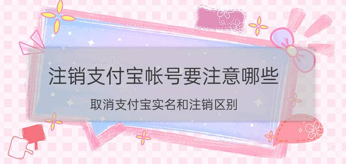 注销支付宝帐号要注意哪些 取消支付宝实名和注销区别？